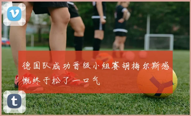 德国队成功晋级小组赛胡梅尔斯感慨终于松了一口气