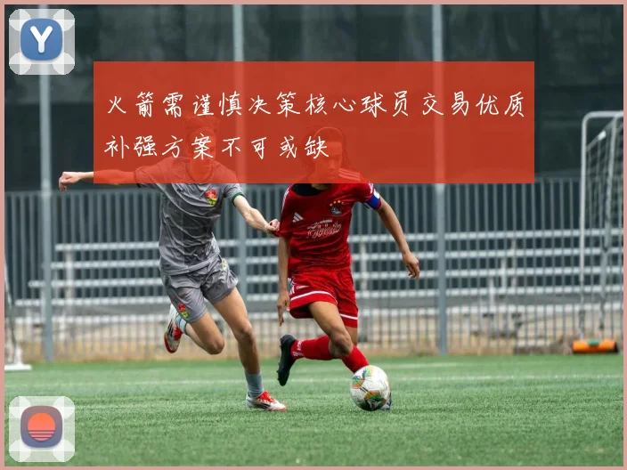 火箭需谨慎决策核心球员交易优质补强方案不可或缺