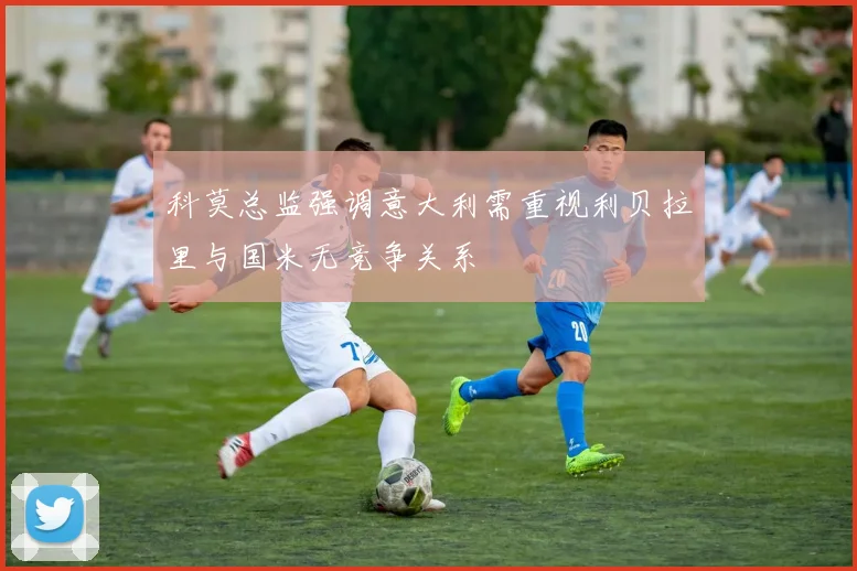 科莫总监强调意大利需重视利贝拉里与国米无竞争关系