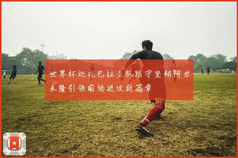 世界杯巡礼巴拉圭队防守坚韧阿尔米隆引领前场进攻新篇章