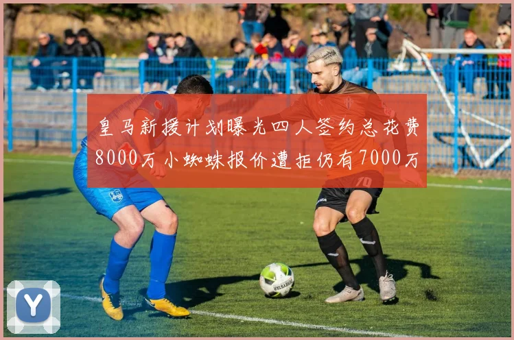 皇马新援计划曝光四人签约总花费8000万小蜘蛛报价遭拒仍有7000万预算