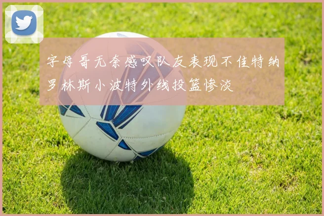 字母哥无奈感叹队友表现不佳特纳罗林斯小波特外线投篮惨淡