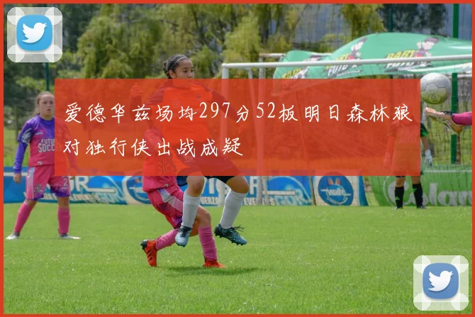 爱德华兹场均297分52板明日森林狼对独行侠出战成疑