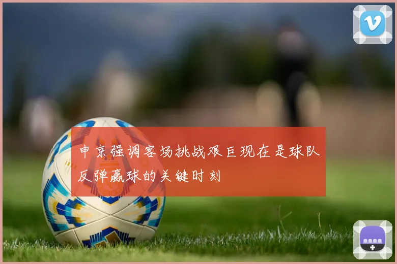 申京强调客场挑战艰巨现在是球队反弹赢球的关键时刻
