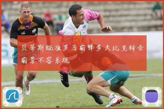 贝蒂斯瞄准罗马前锋多夫比克转会前景不容乐观