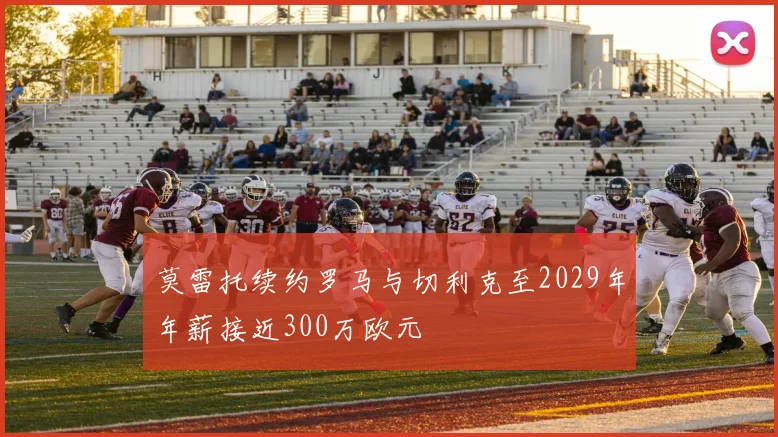 莫雷托续约罗马与切利克至2029年年薪接近300万欧元