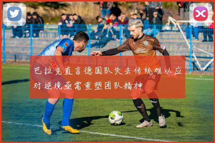 巴拉克直言德国队失去传统难以应对逆境亟需重塑团队精神