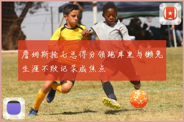 詹姆斯抢七总得分领跑库里与獭兔生涯不败记录成焦点