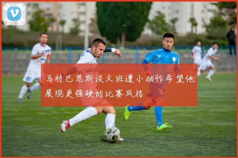 马特巴恩斯谈文班遭小动作希望他展现更强硬的比赛风格