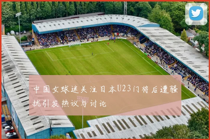 中国女球迷关注日本U23门将后遭骚扰引发热议与讨论