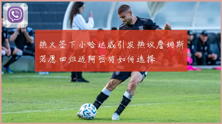 热火签下小哈达威引发热议詹姆斯若愿回归迈阿密将如何选择
