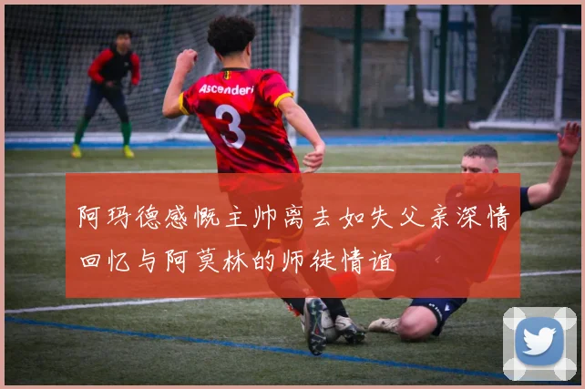 阿玛德感慨主帅离去如失父亲深情回忆与阿莫林的师徒情谊