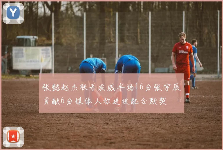 张懿赵杰联手发威半场16分张宇辰贡献6分媒体人称进攻配合默契
