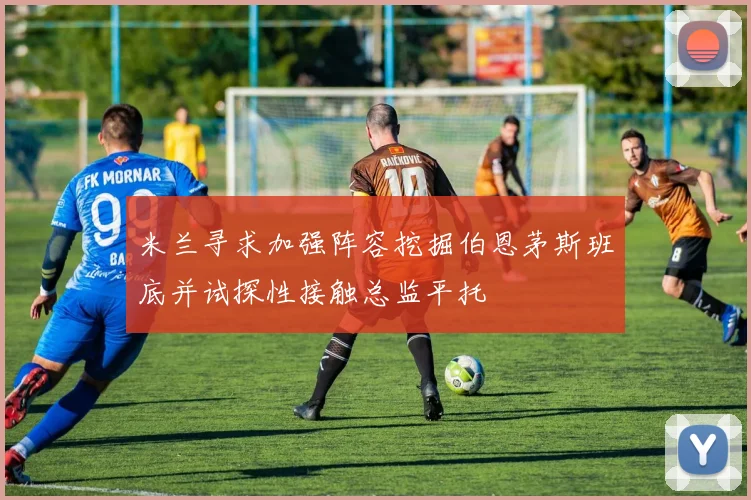 米兰寻求加强阵容挖掘伯恩茅斯班底并试探性接触总监平托
