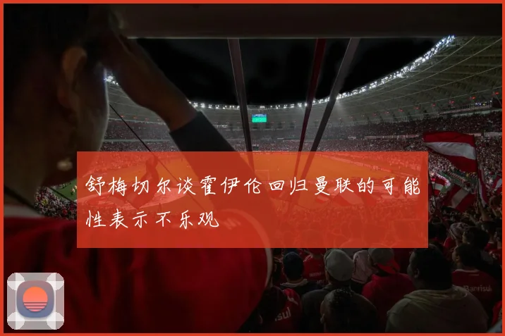 舒梅切尔谈霍伊伦回归曼联的可能性表示不乐观