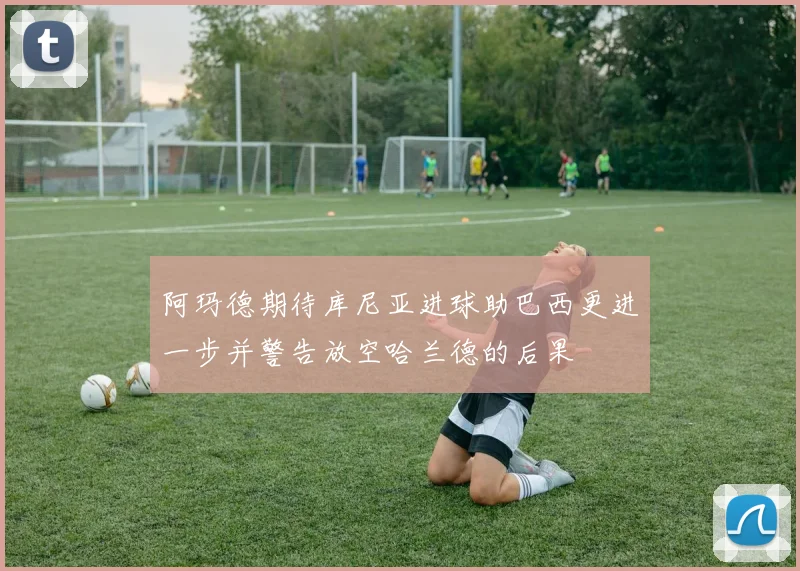 阿玛德期待库尼亚进球助巴西更进一步并警告放空哈兰德的后果