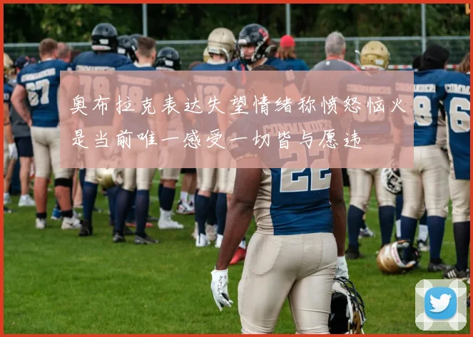 奥布拉克表达失望情绪称愤怒恼火是当前唯一感受一切皆与愿违
