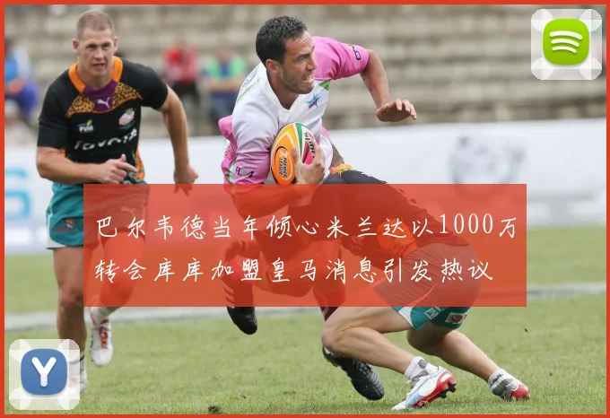巴尔韦德当年倾心米兰达以1000万转会库库加盟皇马消息引发热议