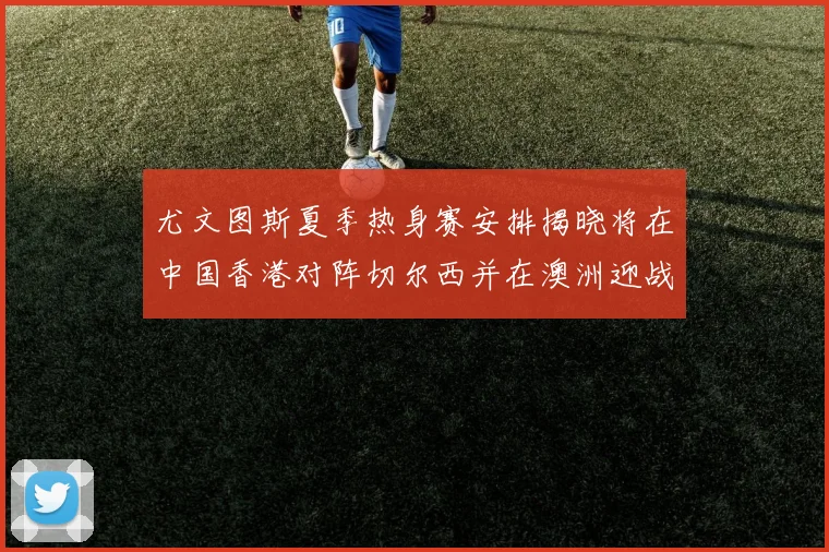尤文图斯夏季热身赛安排揭晓将在中国香港对阵切尔西并在澳洲迎战国米