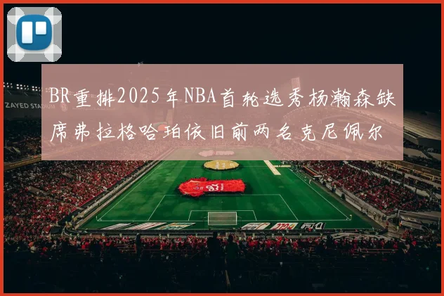 BR重排2025年NBA首轮选秀杨瀚森缺席弗拉格哈珀依旧前两名克尼佩尔锁定探花位