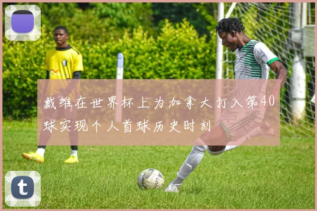 戴维在世界杯上为加拿大打入第40球实现个人首球历史时刻