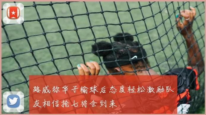 路威称华子输球后态度轻松激励队友相信抢七将会到来