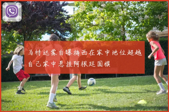 马特达蒙自曝梅西在家中地位超越自己家中悬挂阿根廷国旗